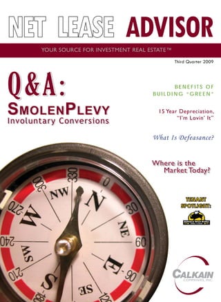 NET LEASE ADVISOR
       YOUR SOURCE FOR INVESTMENT REAL ESTATE™
                                                 Third Quarter 2009




Q&A:
Q& A:                                         BENEFITS OF
                                        BUILDING “GREEN”


S MOLEN P LEVY                            15 Year Depreciation,
                                                 “I’m Lovin’ It”
Involuntary Conversions
                                        What Is Defeasance?


                                        Where is the
                                          Market Today?


                                                       TE NANT
                                                    S P OTLIGH T:
                                                      PO TL I G HT :




                                                     COMPANIES, INC.
 