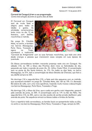 Boletim CARAGUÁ VERÃO
Número 07 / 14 de janeiro 2010
Carnaval de Caraguá já tem a sua programaçãoCarnaval de Caraguá já tem a sua programaçãoCarnaval de Caraguá já tem a sua programaçãoCarnaval de Caraguá já tem a sua programação
Centro terá atração durante os quatro dias de festa
O Carnaval em Caraguá
será de muita festa e
alegria para todas as
idades e gostos. As
atividades comemorativas
terão início no dia 13 de
fevereiro, com desfiles,
marchinhas e matinês.
Na praça Dr. Cândido
Mota, no centro, e também
nos bairros Massaguaçú,
Porto Novo, Travessão e
agora no Tinga,
acontecerá o tradicional
‘Carnaval de Antigamente’ com as suas famosas marchinhas, que todo ano atrai
desde crianças a pessoas que vivenciaram essas canções em suas épocas de
juventude.
Os blocos carnavalescos também marcarão presença neste ano em Caraguá. No
sábado (13), às 18h o bloco das Piranhas dará início as festividades do dia,
passando por toda a avenida da praia (Av. Dr. Arthur Costa Filho). A concentração
será na ponte do Rio Santo Antonio, às 17h. Em todos os dias festa, no bairro
Massaguaçú, às 21h, terá a concentração do bloco Devotos da Cheirosa, que fará o
seu desfile sempre às 22h.
No domingo (14) e segunda-feira (15), a festa será dos pequenos com as matinês,
que acontecerá também na praça Dr. Cândido Mota, das 16h às 19h. E o Bonecão
Bié estará de volta, com uma nova aparência, trazendo muita música e descontração
nos bairros Massaguaçú, Porto Novo, Travessão e Tinga.
No domingo (14), o bloco do Urso, que a cada ano ganha mais integrantes, passará
pela avenida da praia, às 20h. A concentração será às 17h no Bar do Hélio. Na
segunda-feira (15), às 20h, será a vez das escolas de samba enredo desfilarem pela
avenida da praia. Na sequência entrará os blocos Lobão e Unidos do Samba.
Com o repertório todo carnavalesco, as bandas locais se apresentarão todos os dias,
no centro e nos bairros Massaguaçú, Porto Novo, Travessão e Tinga, sempre às 22h.
 