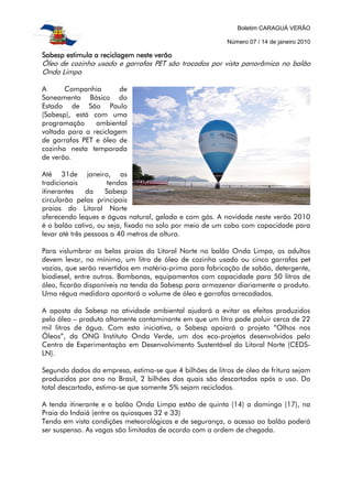 Boletim CARAGUÁ VERÃO
Número 07 / 14 de janeiro 2010
SSSSabesp estimula a reciclagem neste verãoabesp estimula a reciclagem neste verãoabesp estimula a reciclagem neste verãoabesp estimula a reciclagem neste verão
Óleo de cozinha usado e garrafas PET são trocados por vista panorâmica no balão
Onda Limpa
A Companhia de
Saneamento Básico do
Estado de São Paulo
(Sabesp), está com uma
programação ambiental
voltada para a reciclagem
de garrafas PET e óleo de
cozinha nesta temporada
de verão.
Até 31de janeiro, as
tradicionais tendas
itinerantes da Sabesp
circularão pelas principais
praias do Litoral Norte
oferecendo leques e águas natural, gelada e com gás. A novidade neste verão 2010
é o balão cativo, ou seja, fixado no solo por meio de um cabo com capacidade para
levar até três pessoas a 40 metros de altura.
Para vislumbrar as belas praias do Litoral Norte no balão Onda Limpa, os adultos
devem levar, no mínimo, um litro de óleo de cozinha usado ou cinco garrafas pet
vazias, que serão revertidos em matéria-prima para fabricação de sabão, detergente,
biodiesel, entre outros. Bombonas, equipamentos com capacidade para 50 litros de
óleo, ficarão disponíveis na tenda da Sabesp para armazenar diariamente o produto.
Uma régua medidora apontará o volume de óleo e garrafas arrecadados.
A aposta da Sabesp na atividade ambiental ajudará a evitar os efeitos produzidos
pelo óleo – produto altamente contaminante em que um litro pode poluir cerca de 22
mil litros de água. Com esta iniciativa, a Sabesp apoiará o projeto “Olhos nos
Óleos”, da ONG Instituto Onda Verde, um dos eco-projetos desenvolvidos pelo
Centro de Experimentação em Desenvolvimento Sustentável do Litoral Norte (CEDS-
LN).
Segundo dados da empresa, estima-se que 4 bilhões de litros de óleo de fritura sejam
produzidos por ano no Brasil, 2 bilhões dos quais são descartados após o uso. Do
total descartado, estima-se que somente 5% sejam reciclados.
A tenda itinerante e o balão Onda Limpa estão de quinta (14) a domingo (17), na
Praia do Indaiá (entre os quiosques 32 e 33)
Tendo em vista condições meteorológicas e de segurança, o acesso ao balão poderá
ser suspenso. As vagas são limitadas de acordo com a ordem de chegada.
 