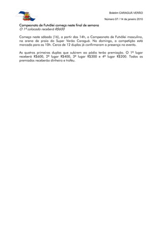 Boletim CARAGUÁ VERÃO
Número 07 / 14 de janeiro 2010
Campeonato de Futvôlei começa neste final de semanaCampeonato de Futvôlei começa neste final de semanaCampeonato de Futvôlei começa neste final de semanaCampeonato de Futvôlei começa neste final de semana
O 1º colocado receberá R$600
Começa neste sábado (16), a partir das 14h, o Campeonato de Futvôlei masculino,
na arena de praia do Super Verão Caraguá. No domingo, a competição está
marcada para as 10h. Cerca de 12 duplas já confirmaram a presença no evento.
As quatros primeiras duplas que subirem ao pódio terão premiação. O 1º lugar
receberá R$600, 2º lugar R$400, 3º lugar R$300 e 4º lugar R$200. Todos os
premiados receberão dinheiro e troféu.
 