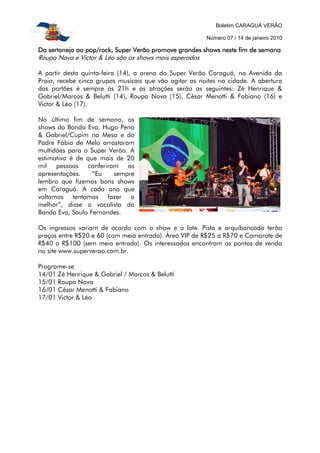 Boletim CARAGUÁ VERÃO
Número 07 / 14 de janeiro 2010
Do sertanejo ao pop/rock, Super Verão promove grandes shows neste fim de semanaDo sertanejo ao pop/rock, Super Verão promove grandes shows neste fim de semanaDo sertanejo ao pop/rock, Super Verão promove grandes shows neste fim de semanaDo sertanejo ao pop/rock, Super Verão promove grandes shows neste fim de semana
Roupa Nova e Victor & Léo são os shows mais esperados
A partir desta quinta-feira (14), a arena do Super Verão Caraguá, na Avenida da
Praia, recebe cinco grupos musicais que vão agitar as noites na cidade. A abertura
dos portões é sempre às 21h e as atrações serão as seguintes: Zé Henrique &
Gabriel/Marcos & Belutti (14), Roupa Nova (15), César Menotti & Fabiano (16) e
Victor & Léo (17).
No último fim de semana, os
shows da Banda Eva, Hugo Pena
& Gabriel/Cupim na Mesa e do
Padre Fábio de Melo arrastaram
multidões para o Super Verão. A
estimativa é de que mais de 20
mil pessoas conferiram as
apresentações. “Eu sempre
lembro que fizemos bons shows
em Caraguá. A cada ano que
voltamos tentamos fazer o
melhor”, disse o vocalista da
Banda Eva, Saulo Fernandes.
Os ingressos variam de acordo com o show e o lote. Pista e arquibancada terão
preços entre R$20 e 60 (com meia entrada). Área VIP de R$25 a R$70 e Camarote de
R$40 a R$100 (sem meia entrada). Os interessados encontram os pontos de venda
no site www.superverao.com.br.
Programe-se
14/01 Zé Henrique & Gabriel / Marcos & Belutti
15/01 Roupa Nova
16/01 César Menotti & Fabiano
17/01 Victor & Léo
 