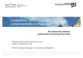 Competition,
C     ii
Complementarity or Integration?

                                              The relationship between
                                   professional and participatory media


The Future of Journalism Conference 2009
Cardiff, 10 September 2009

Prof. Dr. Christoph Neuberger / Christian Nuernbergk M. A.
 