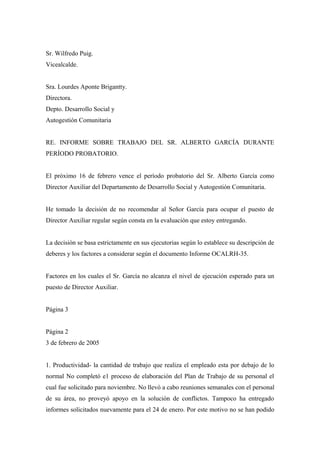 Sr. Wilfredo Puig.
Vicealcalde.
Sra. Lourdes Aponte Brigantty.
Directora.
Depto. Desarrollo Social y
Autogestión Comunitaria
RE. INFORME SOBRE TRABAJO DEL SR. ALBERTO GARCÍA DURANTE
PERÍODO PROBATORIO.
El próximo 16 de febrero vence el período probatorio del Sr. Alberto García como
Director Auxiliar del Departamento de Desarrollo Social y Autogestión Comunitaria.
He tomado la decisión de no recomendar al Señor García para ocupar el puesto de
Director Auxiliar regular según consta en la evaluación que estoy entregando.
La decisión se basa estrictamente en sus ejecutorias según lo establece su descripción de
deberes y los factores a considerar según el documento Informe OCALRH-35.
Factores en los cuales el Sr. García no alcanza el nivel de ejecución esperado para un
puesto de Director Auxiliar.
Página 3
Página 2
3 de febrero de 2005
1. Productividad- la cantidad de trabajo que realiza el empleado esta por debajo de lo
normal No completó e1 proceso de elaboración del Plan de Trabajo de su personal el
cual fue solicitado para noviembre. No llevó a cabo reuniones semanales con el personal
de su área, no proveyó apoyo en la solución de conflictos. Tampoco ha entregado
informes solicitados nuevamente para el 24 de enero. Por este motivo no se han podido
 