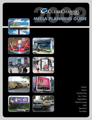 2009
MEDIA PLANNING GUIDE




                       Outdoor

                       Airports

                 Branded Cities

                   Bus / Transit

                  Digital Media

               Global Coverage

                          Malls

                   Spectacolor

                    Taxi Media
 
