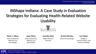 3rd National Conference on Health Communication, Marketing and Media Atlanta, GA / August, 3009 INShape Indiana: A Case Study in Evaluation  Strategies for Evaluating Health-Related Website Usability Peter J. Ellery  Fisher Institute for Wellness and Gerontology Jennifer Bott Miller School of Business Kristin Ritchey School of Psychology Lori Byers College of Communication, Information and Media Jane Ellery  Fisher Institute for Wellness and Gerontology 