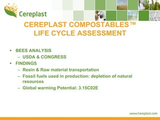 CEREPLAST COMPOSTABLES™
     LIFE CYCLE ASSESSMENT

BEES ANALYSIS
 – USDA & CONGRESS
FINDINGS
 – Resin & Raw material transportation
 – Fossil fuels used in production: depletion of natural
   resources
 – Global warming Potential: 3.15C02E
 