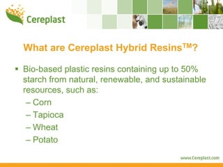 What are Cereplast Hybrid ResinsTM?

Bio-based plastic resins containing up to 50%
starch from natural, renewable, and sustainable
resources, such as:
 – Corn
 – Tapioca
 – Wheat
 – Potato
 