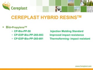 CEREPLAST HYBRID RESINSTM
Bio-PropyleneTM
    • CP-Bio-PP-50             Injection Molding Standard
    • CP-EXP-Bio-PP-265-003   Improved impact resistance
    • CP-EXP-Bio-PP-265-001   Thermoforming- impact resistant
 