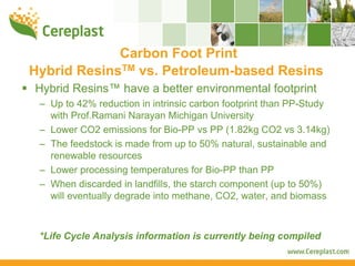 Carbon Foot Print
Hybrid ResinsTM vs. Petroleum-based Resins
Hybrid Resins™ have a better environmental footprint
 – Up to 42% reduction in intrinsic carbon footprint than PP-Study
   with Prof.Ramani Narayan Michigan University
 – Lower CO2 emissions for Bio-PP vs PP (1.82kg CO2 vs 3.14kg)
 – The feedstock is made from up to 50% natural, sustainable and
   renewable resources
 – Lower processing temperatures for Bio-PP than PP
 – When discarded in landfills, the starch component (up to 50%)
   will eventually degrade into methane, CO2, water, and biomass



 *Life Cycle Analysis information is currently being compiled
 