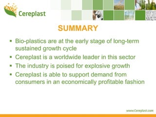 SUMMARY
Bio-plastics are at the early stage of long-term
sustained growth cycle
Cereplast is a worldwide leader in this sector
The industry is poised for explosive growth
Cereplast is able to support demand from
consumers in an economically profitable fashion
 