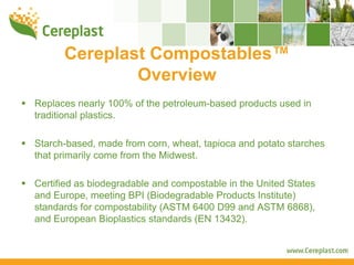 Cereplast Compostables™
              Overview
Replaces nearly 100% of the petroleum-based products used in
traditional plastics.

Starch-based, made from corn, wheat, tapioca and potato starches
that primarily come from the Midwest.

Certified as biodegradable and compostable in the United States
and Europe, meeting BPI (Biodegradable Products Institute)
standards for compostability (ASTM 6400 D99 and ASTM 6868),
and European Bioplastics standards (EN 13432).
 