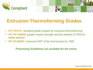 Extrusion-Thermoforming Grades
CP-TH-01C: standard grade created for extrusion-thermoforming
CP-TH-15000C greater impact strength and the addition of TiO2 for
whiter product
CP-TH-6000C: improved HDT of the final product to 155F.

      Processing Guidelines are available for the resins
 