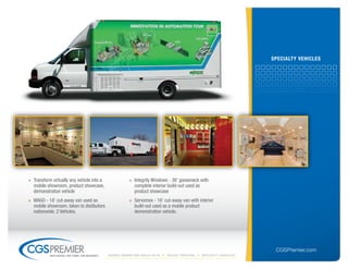 sPeCiAltY VeHiCles




» Transform virtually any vehicle into a               » Integrity Windows - 38' gooseneck with
  mobile showroom, product showcase,                     complete interior build-out used as
  demonstration vehicle                                  product showcase
» WAGO - 18' cut-away van used as                      » Servomex - 16' cut-away van with interior
  mobile showroom, taken to distibutors                  build-out used as a mobile product
  nationwide. 2 Vehicles.                                demonstration vehicle.




                                                                                                                   CGSPremier.com
           big ideas. on time. on budget.   Mobile Marketing build-outs   digital printing   specialty Vehicles
 