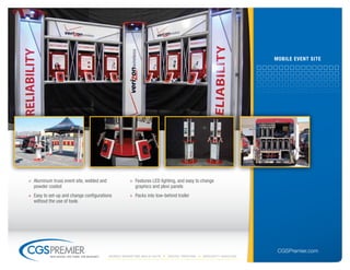 mobile eVent site




» Aluminum truss event site, welded and               » Features LED lighting, and easy to change
  powder coated                                         graphics and plexi panels
» Easy to set-up and change configurations            » Packs into tow-behind trailer
  without the use of tools




                                                                                                                  CGSPremier.com
          big ideas. on time. on budget.   Mobile Marketing build-outs   digital printing   specialty Vehicles
 