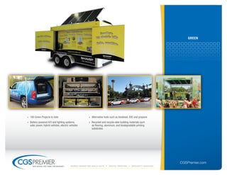 Green




» 180 Green Projects to date                            » Alternative fuels such as biodiesel, E85 and propane
» Battery powered A/V and lighting systems,             » Recycled and recycle-able building materials such
  solar power, hybrid vehicles, electric vehicles         as flooring, aluminum, and biodegradable printing
                                                          substrates




                                                                                                                    CGSPremier.com
     big ideas. on time. on budget.       Mobile Marketing build-outs     digital printing     specialty Vehicles
 