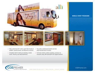 mobile eVent ProGrAms




» Fully customized 38' motor coach that travels to     » Two video confessional booths and two
  retailers, special events, and Wynonna concerts        wall mounted touch screens
» Complete interior build-out including custom         » Full wrap exterior, interior graphics, and die-cut
  couch, flooring, and wall treatments                   marquee using 3M Scotchprint HD Digital Graphics




                                                                                                                     CGSPremier.com
           big ideas. on time. on budget.   Mobile Marketing build-outs   digital printing   specialty Vehicles
 