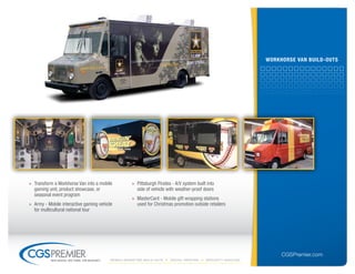 worKHorse VAn builD-outs




» Transform a Workhorse Van into a mobile              » Pittsburgh Pirates - A/V system built into
  gaming unit, product showcase, or                      side of vehicle with weather-proof doors
  seasonal event program
                                                       » MasterCard - Mobile gift wrapping stations
» Army - Mobile interactive gaming vehicle               used for Christmas promotion outside retailers
  for multicultural national tour




                                                                                                                        CGSPremier.com
           big ideas. on time. on budget.   Mobile Marketing build-outs    digital printing   specialty Vehicles
 
