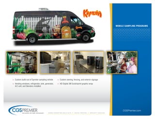 mobile sAmPlinG ProGrAms




» Custom build-out of Sprinter sampling vehicle        » Custom awning, fencing, and exterior signage
» Vending windows, refrigerator, sink, generator,      » HD Digital 3M Scotchprint graphic wrap
  A/C unit, and blenders installed




                                                                                                                       CGSPremier.com
           big ideas. on time. on budget.   Mobile Marketing build-outs   digital printing   specialty Vehicles
 