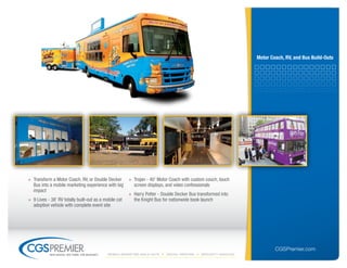 motor Coach, rV, and bus build-outs




» Transform a Motor Coach, RV, or Double Decker        » Trojan - 40' Motor Coach with custom couch, touch
  Bus into a mobile marketing experience with big        screen displays, and video confessionals
  impact
                                                       » Harry Potter - Double Decker Bus transformed into
» 9 Lives - 38' RV totally built-out as a mobile cat     the Knight Bus for nationwide book launch
  adoption vehicle with complete event site




                                                                                                                          CGSPremier.com
           big ideas. on time. on budget.   Mobile Marketing build-outs   digital printing   specialty Vehicles
 