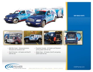 suV builD-outs




» Alltel Mini Cooper - Dimensional phones              » Playstation Escalade - A/V System and Playstation
  fabricated and mounted to roof                         gaming system built into rear
» DirecTV Hummer - A/V System and DirecTV              » Allstate Yukon - A/V System, DirecTV, and gaming
  built into rear                                        system built into rear.




                                                                                                                  CGSPremier.com
           big ideas. on time. on budget.   Mobile Marketing build-outs   digital printing   specialty Vehicles
 