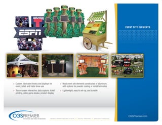 eVent site elements




» Custom fabricated kiosks and displays for            » Most event site elements constructed of aluminum,
  event, retail, and trade show use                      with options for powder coating or metal laminates
» Touch screen interactive, data capture, ticket       » Lightweight, easy to set-up, and durable
  printing, video game kiosks, product display




                                                                                                                    CGSPremier.com
           big ideas. on time. on budget.   Mobile Marketing build-outs   digital printing   specialty Vehicles
 
