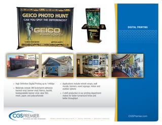 DiGitAl PrintinG




» High Definition Digital Printing up to 1440dpi       » Applications include vehicle wraps, wall
                                                         murals, banners, event signage, indoor and
» Materials include 3M Scotchprint adhesive              outdoor options
  backed vinyl, banner vinyl, fabrics, backlit,
  biodegradable banner vinyl, clear film,              » 2 shift production in our printing department
  mesh, paper, and polycarbonate                         makes for faster turnaround times and
                                                         better throughput




                                                                                                                   CGSPremier.com
           big ideas. on time. on budget.   Mobile Marketing build-outs    digital printing   specialty Vehicles
 