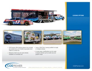 leAsinG oPtions




» CGS Premier offers leasing options from virtually    » Long or Short Term Leasing availble for single
  any vehicle from a 53' Double Expandable Semi          or multiple vehicles
  Trailer to a Smart Car
                                                       » In most cases, modifications can be made
» Network of both new and used vehicles                  to leased vehicles such as build-outs and
  available for immediate use                            graphic wraps




                                                                                                                  CGSPremier.com
           big ideas. on time. on budget.   Mobile Marketing build-outs   digital printing   specialty Vehicles
 
