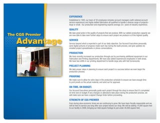 ExpERiENCE
                  Established in 1993, our team of 30 employees includes account managers (with national account
                  service experience) and highly skilled fabricators all qualified to handle a diverse range of projects–
                  large or small. Our production and engineering experts average 23+ years of industry experience.

                  QUaLity
                  We take great pride in the quality of projects that we produce. With our added production capacity we
The CGS Premier   are now able to take even further steps to ensure each project we produce is of the highest quality.


    Advantage     SERViCE
                  Service beyond what is expected is part of our daily objective. Our Account Executives personally
                  send digital pictures of progress made each day during the build process, and give updates via
                  emailed project spreadsheets or phone conversations.

                  pRODUCtiON
                  We have recently increased our production through-put by purchasing additional equipment in our
                  Fabrication and Printing departments. We have also added experienced employees in both areas.
                  We have two shifts in our printing department to handle large jobs with fast turnarounds.

                  pROjECt pLaNNiNG
                  We take proper steps in planning to ensure each project is a success before we even begin the
                  production process.

                  pROOfiNG
                  We make sure to allow for extra days in the production schedule to ensure we have enough time
                  to print proofs on the actual material, and send out for approval.

                  ON tiME. ON BUDGEt.
                  Our Account Executives personally guide each project through the shop to ensure that it’s completed
                  on time and on budget. If any changes or alterations take place during the production process, we
                  will make sure we have a signed Change Order before proceeding.

                  StRENGtH Of CGS pREMiER
                  Even during slow economic times we are continuing to grow. We have been fiscally responsible and we
                  will be here to service you long after your project leaves our shop. We will be adding 14,000 square feet
                  to our facility in 2009, bringing our total square footage to just under 40,000 square feet.
 