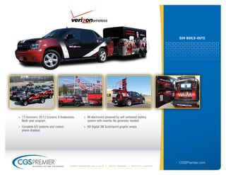 suV builD-outs




» 13 Hummers, 26 FJ Cruisers, 8 Avalanches.           » All electronics powered by self contained battery
  Multi-year program.                                   system with inverter. No generator needed.
» Complete A/V systems and custom                     » HD Digital 3M Scotchprint graphic wraps
  phone displays




                                                                                                                  CGSPremier.com
          big ideas. on time. on budget.   Mobile Marketing build-outs    digital printing   specialty Vehicles
 