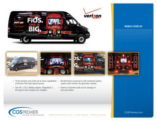 mobile DisPlAY




» Three Sprinter vans built-out to show capabilities » All electronics powered by self contained battery
  of Verizon FiOS high speed service                   system with inverter. No generator needed.
» Two 46" LCD's, BluRay players, Playstation 3,        » Interior of Sprinter built-out for storage of
  PA system with wireless mic installed                  tent and kiosks




                                                                                                                     CGSPremier.com
           big ideas. on time. on budget.   Mobile Marketing build-outs     digital printing    specialty Vehicles
 