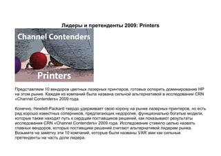 Лидеры и претенденты 2009: Printers




Представляем 10 вендоров цветных лазерных принтеров, готовых оспорить доминирование HP
на этом рынке. Каждая из компаний была названа сильной альтернативой в исследовании CRN
«Channel Contenders» 2009 года.

Конечно, Hewlett-Packard твердо удерживает свою корону на рынке лазерных принтеров, но есть
ряд хорошо известных соперников, предлагающих недорогие, функционально богатые модели,
которые также находят путь к сердцам поставщиков решений, как показывают результаты
исследования CRN «Channel Contenders» 2009 года. Исследование ставило целью назвать
главных вендоров, которых поставщики решений считают альтернативой лидерам рынка.
Возьмите на заметку эти 10 компаний, которые были названы VAR`ами как сильные
претенденты на часть доли лидера.
 