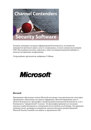 Symantec доминирует на рынке информационной безопасности, но множество
конкурентов претендует урвать долю от лидера рынка, согласно данным исследования
CRN. Исследование пыталось определить, каких поставщиков решений выбирают в
качестве альтернативы лидерам рынка.

10 крупнейших претендентов, выбранных VARами.




Microsoft

Программное обеспечение гиганта Microsoft возглавляет стаю претендентов в категории
программного обеспечения для защиты информации. Microsoft привязывает рост в
области безопасности к философии о всеобъемлющей комплексной безопасности, а не к
безопасности, "прикрученной" отдельно. Эта философия проявляется в последних
запусках службы безопасности электронной почты Forefront для Exchange. Тем временем,
компания теснит антивирусы конкурентов запуском бесплатно распространяемой
Microsoft Security Essentials для защиты от вредоносного ПО.
 