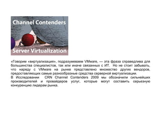 «Говорим «виртуализация», подразумеваем VMware, — эта фраза справедлива для
большинства специалистов, так или иначе связанных с ИТ. Но не стоит забывать,
что наряду с VMware на рынке представлено множество других вендоров,
предоставляющих самые разнообразные средства серверной виртуализации.
В Исследовании    CRN Channel Contenders 2009 мы обозначили сильнейших
производителей и провайдеров услуг, которые могут составить серьезную
конкуренцию лидерам рынка.
 