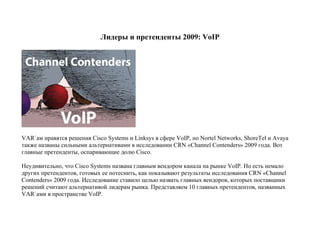 Лидеры и претенденты 2009: VoIP




VAR`ам нравятся решения Cisco Systems и Linksys в сфере VoIP, но Nortel Networks, ShoreTel и Avaya
также названы сильными альтернативами в исследовании CRN «Channel Contenders» 2009 года. Вот
главные претенденты, оспаривающие долю Cisco.

Неудивительно, что Cisco Systems названа главным вендором канала на рынке VoIP. Но есть немало
других претендентов, готовых ее потеснить, как показывают результаты исследования CRN «Channel
Contenders» 2009 года. Исследование ставило целью назвать главных вендоров, которых поставщики
решений считают альтернативой лидерам рынка. Представляем 10 главных претендентов, названных
VAR`ами в пространстве VoIP.
 