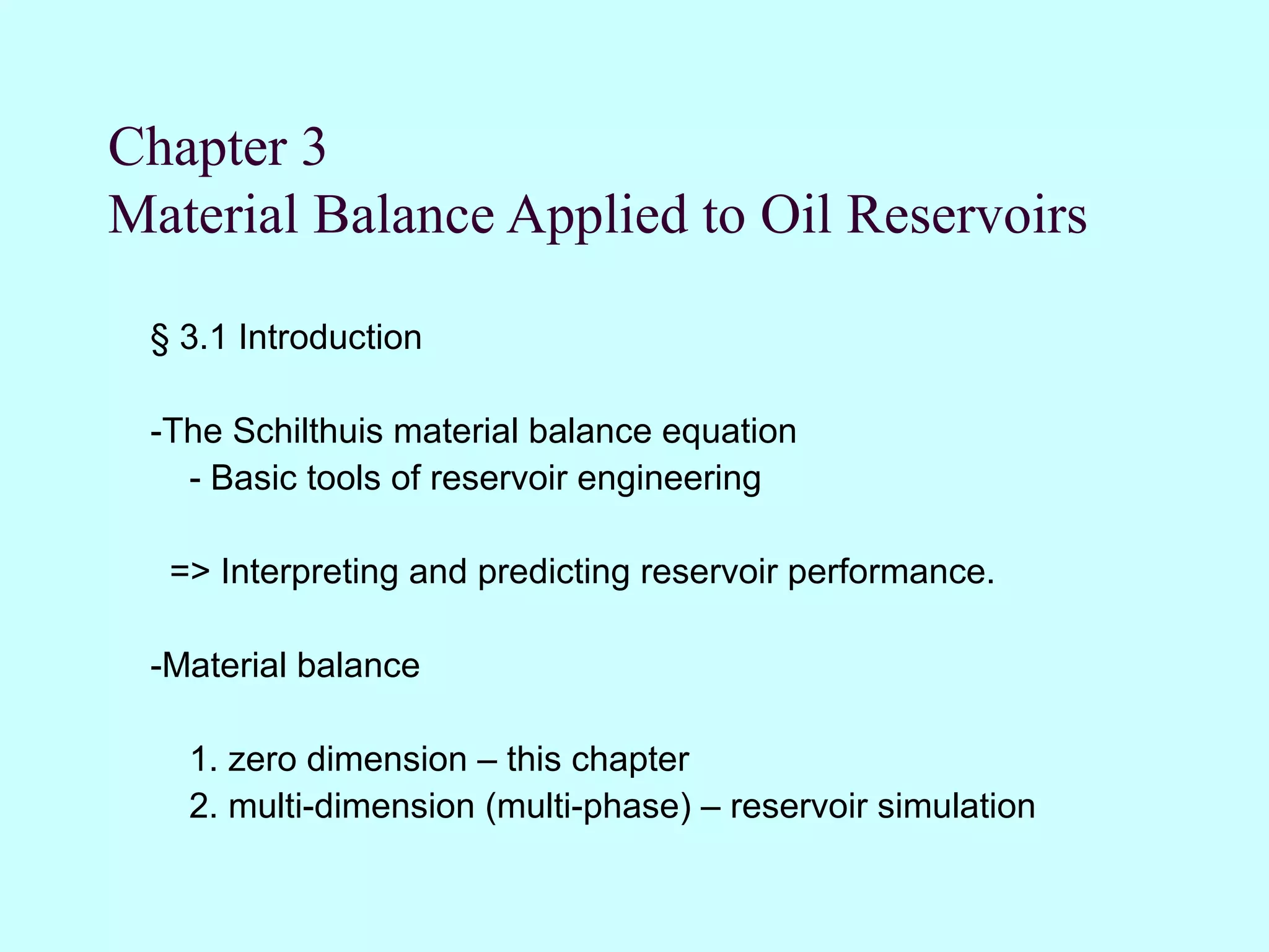 Chapter 3
Material Balance Applied to Oil Reservoirs

 § 3.1 Introduction

 -The Schilthuis material balance equation
   - Basic tools of reservoir engineering

  => Interpreting and predicting reservoir performance.

 -Material balance

   1. zero dimension – this chapter
   2. multi-dimension (multi-phase) – reservoir simulation
 