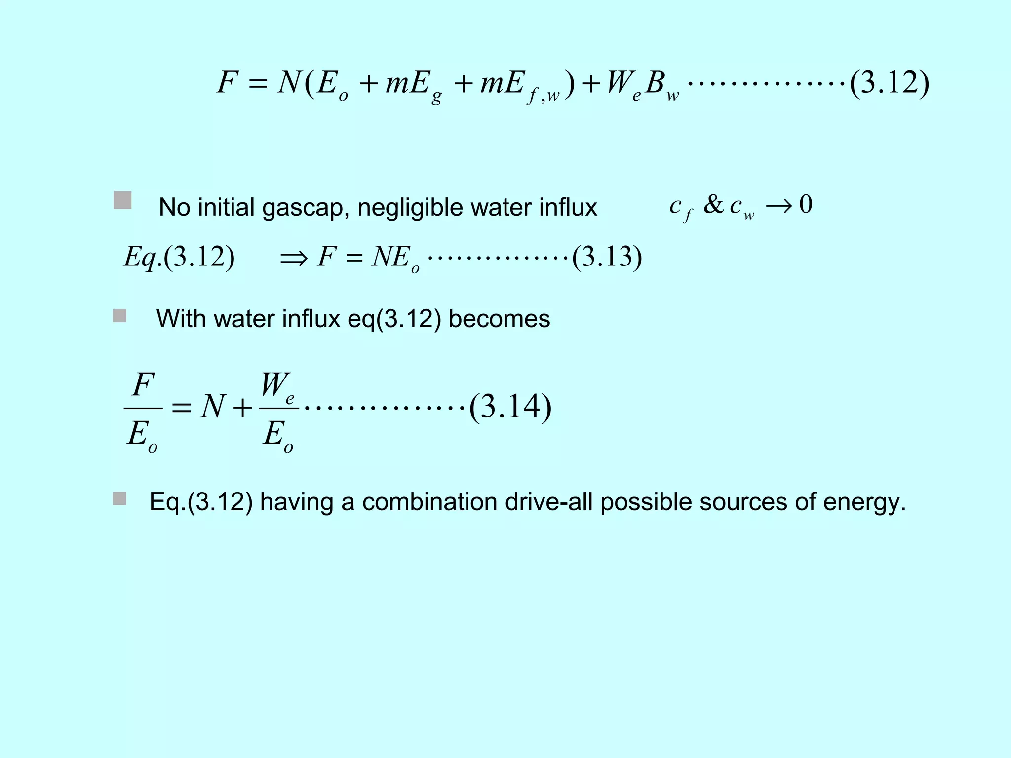 F = N ( E o + mE g + mE f , w ) + We Bw  (3.12)


 No initial gascap, negligible water influx     c f & cw → 0
 Eq.(3.12)     ⇒ F = NE o  (3.13)
   With water influx eq(3.12) becomes

 F       We
    = N + (3.14)
 Eo      Eo
 Eq.(3.12) having a combination drive-all possible sources of energy.
 