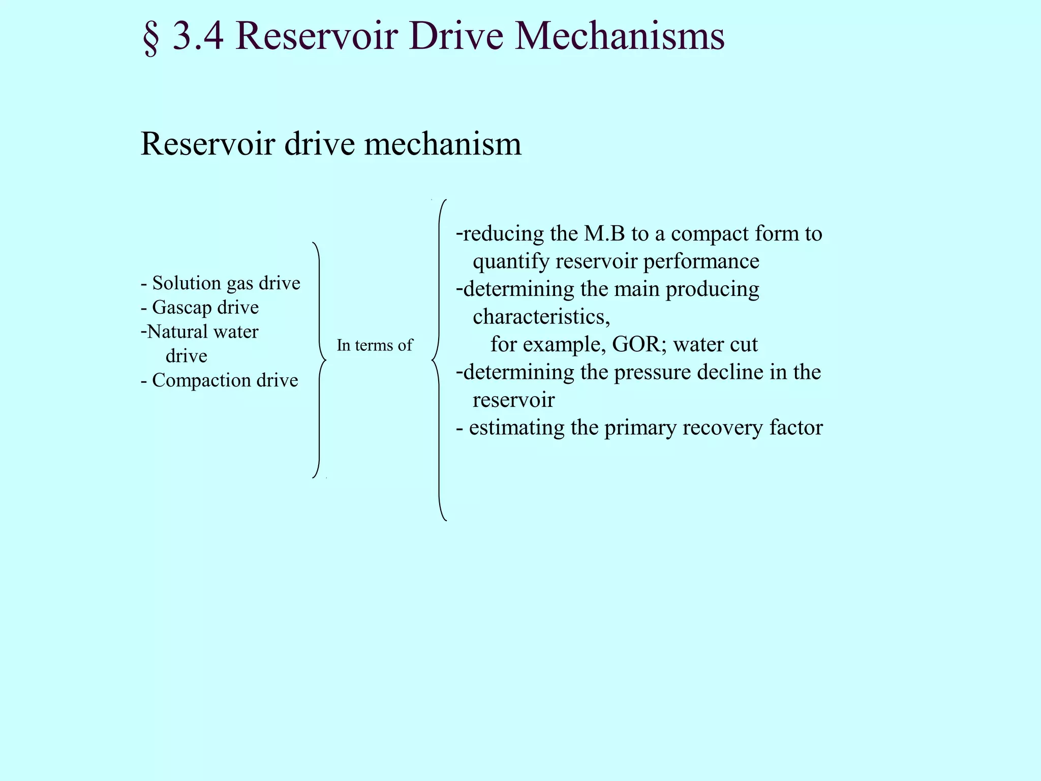 § 3.4 Reservoir Drive Mechanisms

Reservoir drive mechanism

                                     -reducing the M.B to a compact form to
                                       quantify reservoir performance
- Solution gas drive                 -determining the main producing
- Gascap drive                         characteristics,
-Natural water
   drive
                       In terms of       for example, GOR; water cut
- Compaction drive                   -determining the pressure decline in the
                                       reservoir
                                     - estimating the primary recovery factor
 