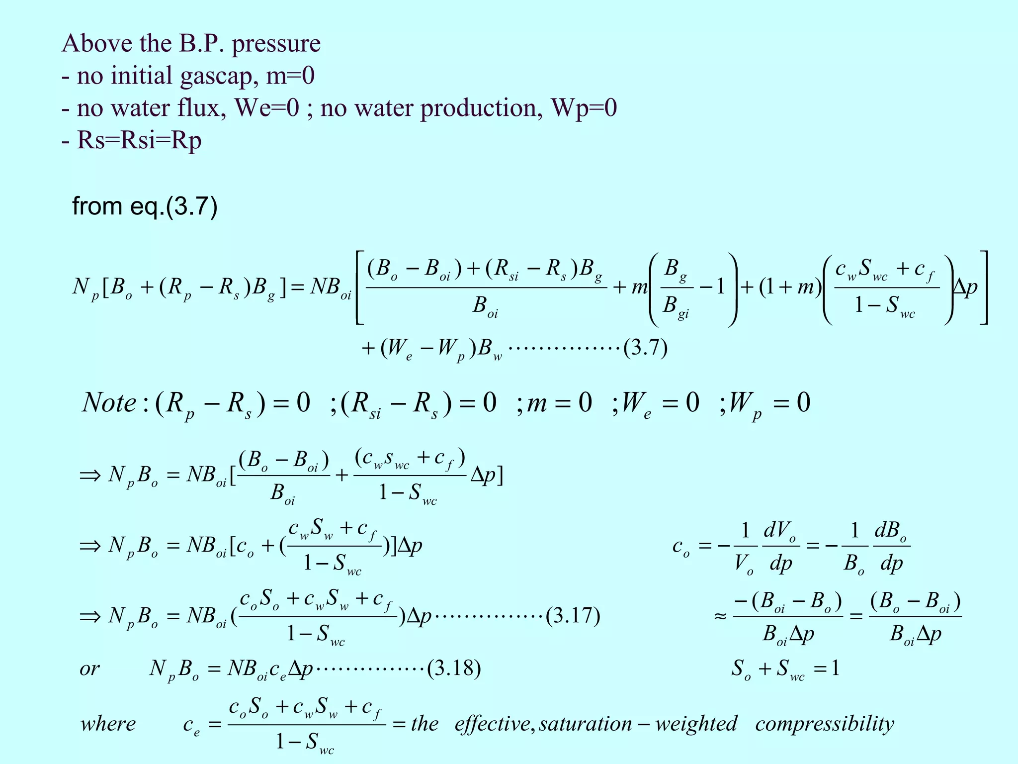 Above the B.P. pressure
- no initial gascap, m=0
- no water flux, We=0 ; no water production, Wp=0
- Rs=Rsi=Rp

from eq.(3.7)

                                        ( Bo − Boi ) + ( R si − R s ) B g     Bg               c w S wc + c f    
 N p [ Bo + ( R p − R s ) B g ] = NBoi                                    + m    − 1 + (1 + m)
                                                                                                  1− S
                                                                                                                    ∆p 
                                                                                                                    
                                                     Boi                     B      
                                                                              gi                        wc        
                                        + (We − W p ) B w  (3.7)

  Note : ( R p − Rs ) = 0 ; ( Rsi − Rs ) = 0 ; m = 0 ;We = 0 ;W p = 0
                   ( Bo − Boi ) (c w s wc + c f )
 ⇒ N p Bo = NBoi [             +                  ∆p ]
                       Boi         1 − S wc
                              cw S w + c f                                               1 dVo    1 dBo
 ⇒ N p Bo = NBoi [co + (                       )]∆p                            co = −          =−
                                1 − S wc                                                Vo dp     Bo dp
                       co S o + c w S w + c f                                           − ( Boi − Bo ) ( Bo − Boi )
 ⇒ N p Bo = NBoi (                              )∆p  (3.17)                    ≈                 =
                              1 − S wc                                                      Boi ∆p        Boi ∆p
 or        N p Bo = NBoi ce ∆p  (3.18)                                             S o + S wc = 1
                      co S o + c w S w + c f
 where         ce =                             = the effective, saturation − weighted compressibility
                            1 − S wc
 