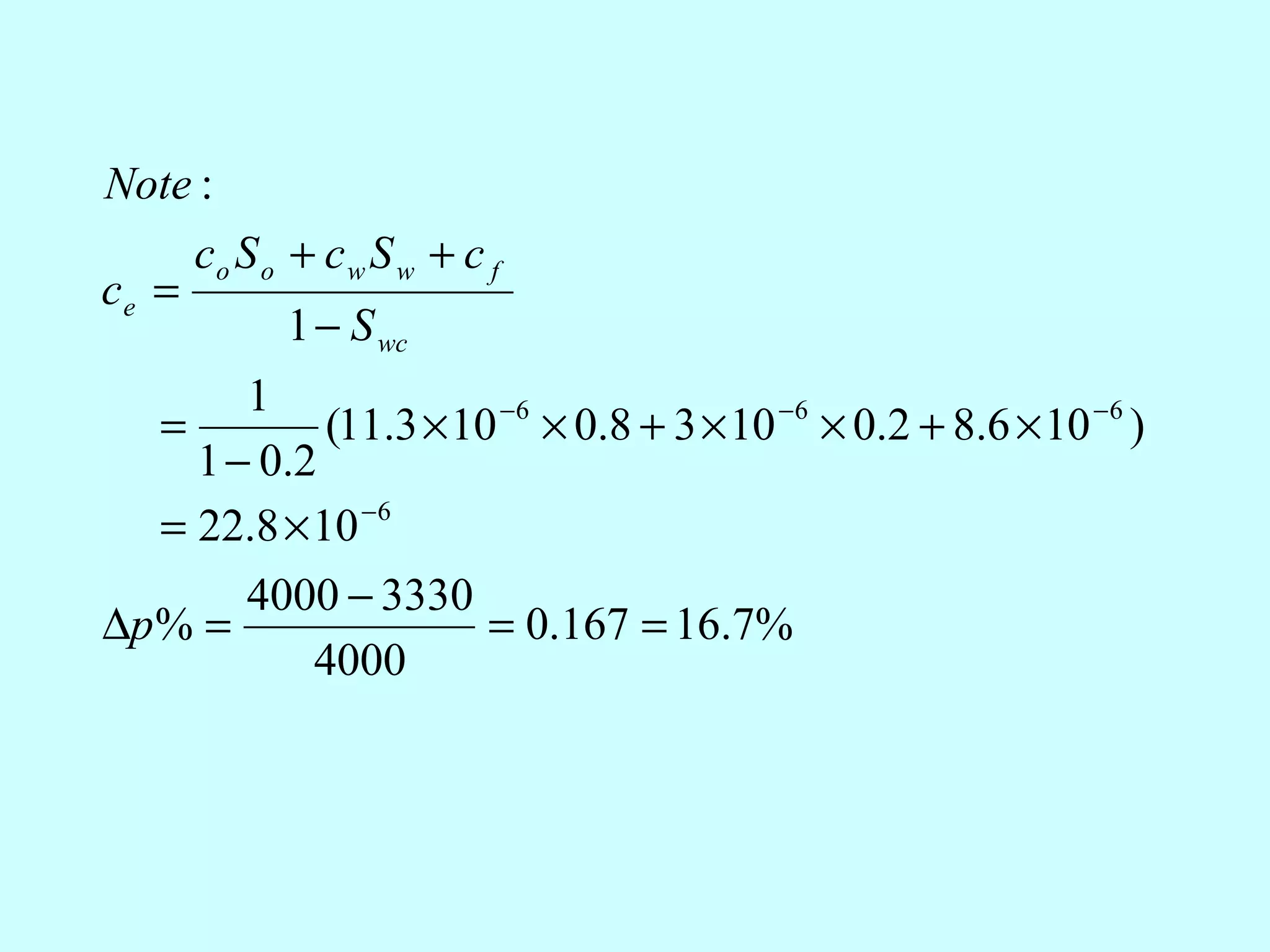 Note :
     co S o + c w S w + c f
ce =
            1 − S wc
        1
   =         (11.3 × 10 −6 × 0.8 + 3 × 10 −6 × 0.2 + 8.6 × 10 −6 )
     1 − 0.2
   = 22.8 × 10 −6
        4000 − 3330
∆p % =                 = 0.167 = 16.7%
            4000
 