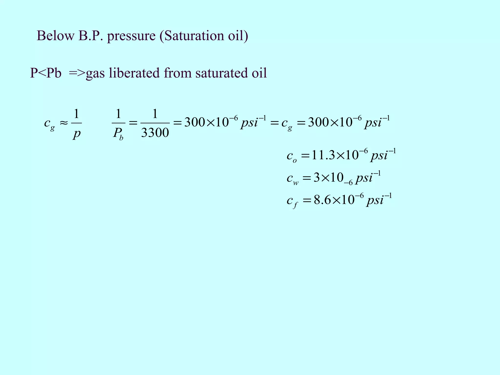 Below B.P. pressure (Saturation oil)

P<Pb =>gas liberated from saturated oil

         1    1    1
  cg ≈          =     = 300 ×10−6 psi −1 = cg = 300 ×10−6 psi −1
         p    Pb 3300
                                             co = 11.3 ×10−6 psi −1
                                             cw = 3 ×10−6 psi −1
                                             c f = 8.6 ×10−6 psi −1
 