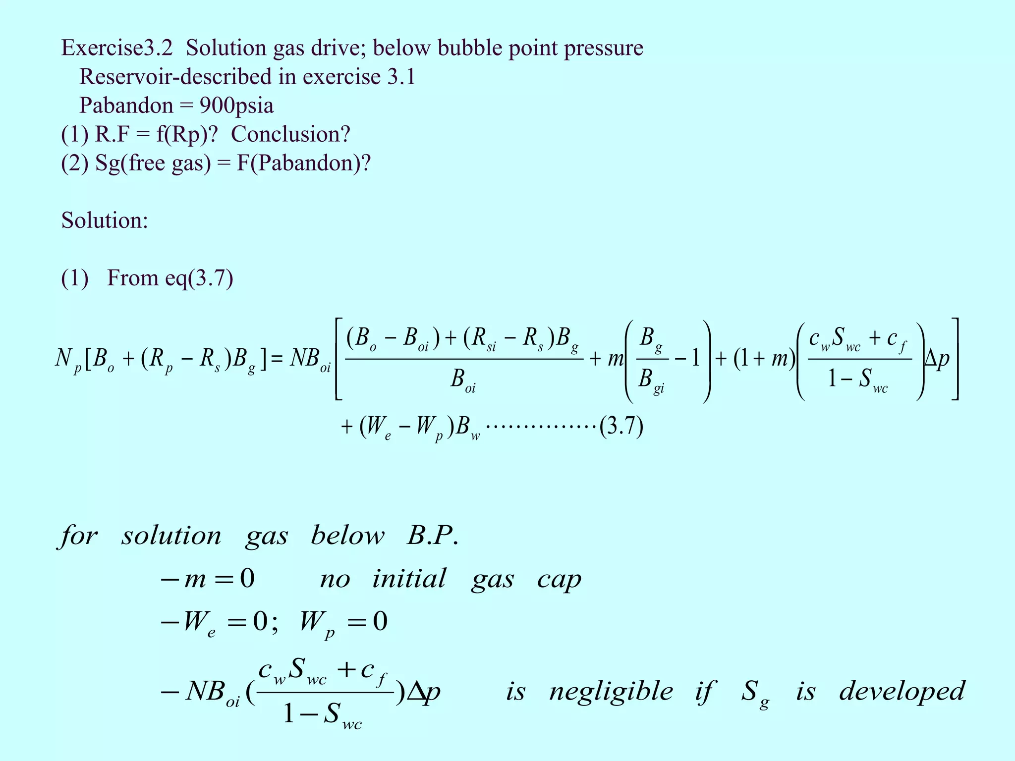 Exercise3.2 Solution gas drive; below bubble point pressure
  Reservoir-described in exercise 3.1
  Pabandon = 900psia
(1) R.F = f(Rp)? Conclusion?
(2) Sg(free gas) = F(Pabandon)?

Solution:

(1) From eq(3.7)

                                      ( Bo − Boi ) + ( R si − R s ) B g     Bg                c w S wc + c f    
N p [ Bo + ( R p − Rs ) B g ] = NBoi                                    + m     − 1 + (1 + m)
                                                                                                 1− S
                                                                                                                   ∆ p
                                                                                                                   
                                                   Boi                     B       
                                                                             gi                        wc        
                                      + (We − W p ) B w  (3.7)



for solution gas below B.P.
             −m =0                no initial gas cap
             − We = 0 ; W p = 0
                          c w S wc + c f
             − NBoi (                       )∆p            is negligible if               S g is developed
                             1 − S wc
 