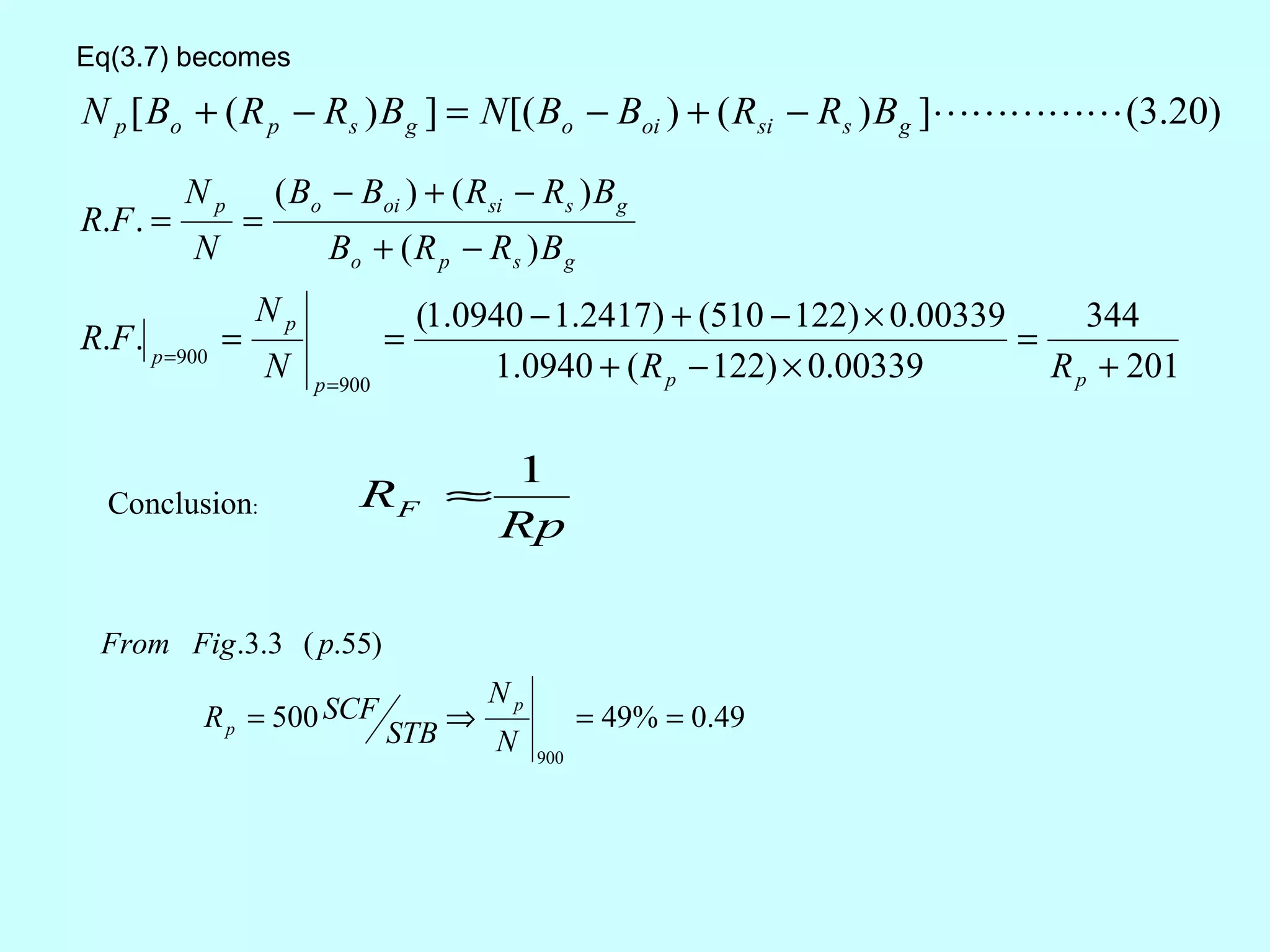 Eq(3.7) becomes

N p [ Bo + ( R p − Rs ) B g ] = N [( Bo − Boi ) + ( Rsi − Rs ) B g ] (3.20)

          Np         ( Bo − Boi ) + ( Rsi − Rs ) B g
R.F . =          =
          N               Bo + ( R p − R s ) B g
                 Np                   (1.0940 − 1.2417) + (510 − 122) × 0.00339      344
R.F . p =900 =                    =                                             =
                     N   p =900
                                           1.0940 + ( R p − 122) × 0.00339        R p + 201

                                            1
  Conclusion:                RF ≈
                                            Rp

 From Fig .3.3 ( p.55)
                                            Np
          R p = 500 SCF                 ⇒              = 49% = 0.49
                                  STB       N    900
 