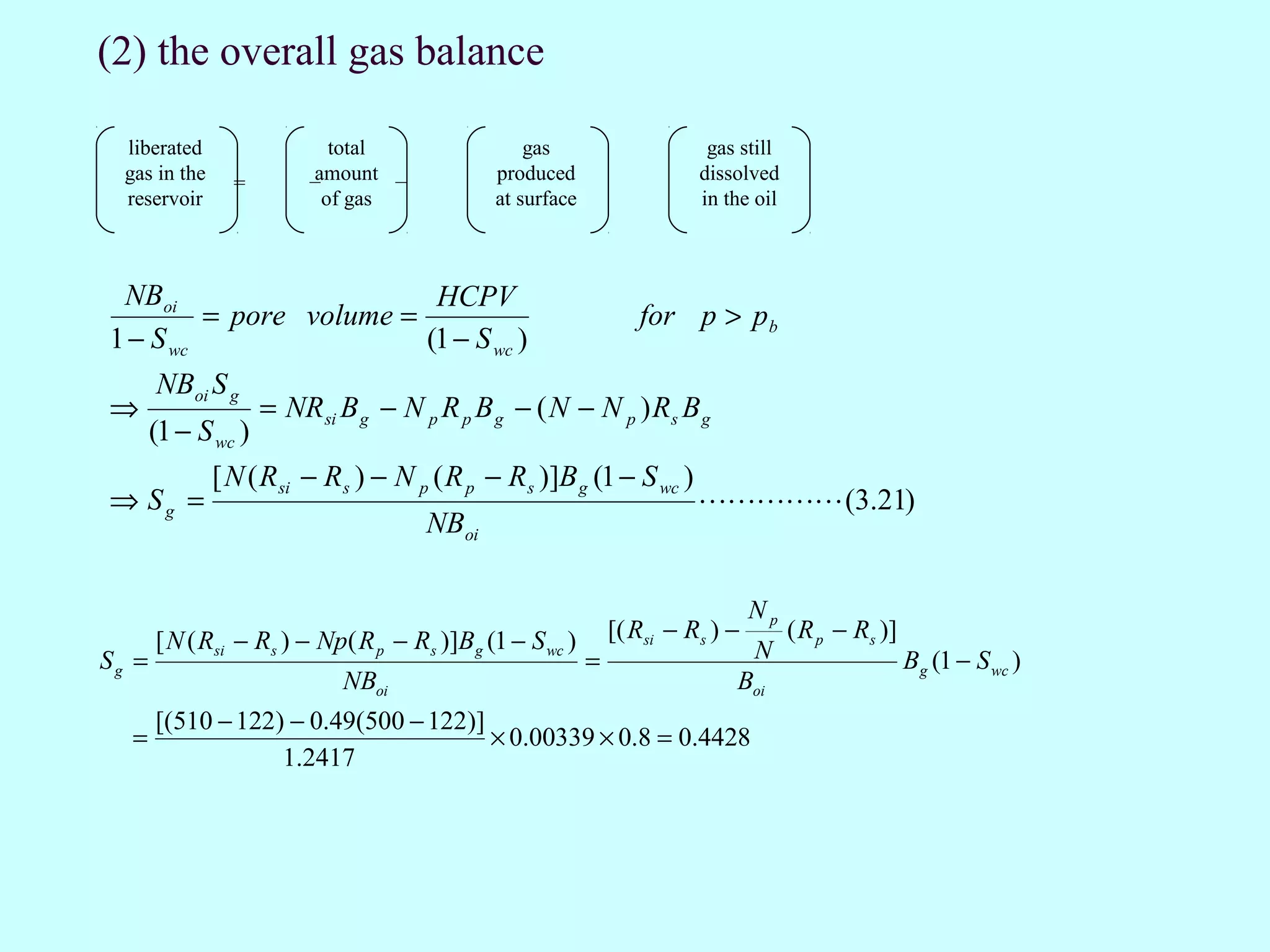 (2) the overall gas balance

  liberated                  total               gas                     gas still
  gas in the     =        amount −
                          −                  produced                   dissolved
  reservoir                 of gas           at surface                 in the oil



 NBoi                     HCPV
         = pore volume =                                         for p > p b
1 − S wc                 (1 − S wc )
       NBoi S g
⇒                    = NR si B g − N p R p B g − ( N − N p ) Rs B g
       (1 − S wc )
               [ N ( Rsi − Rs ) − N p ( R p − Rs )]B g (1 − S wc )
⇒ Sg =                                                                   (3.21)
                                      NBoi

                                                                                Np
       [ N ( Rsi − Rs ) − Np( R p − Rs )]Bg (1 − S wc )       [( Rsi − Rs ) −        ( R p − Rs )]
Sg =                                                      =                     N                    Bg (1 − S wc )
                             NBoi                                           Boi
       [(510 − 122) − 0.49(500 − 122)]
   =                                   × 0.00339 × 0.8 = 0.4428
                   1.2417
 