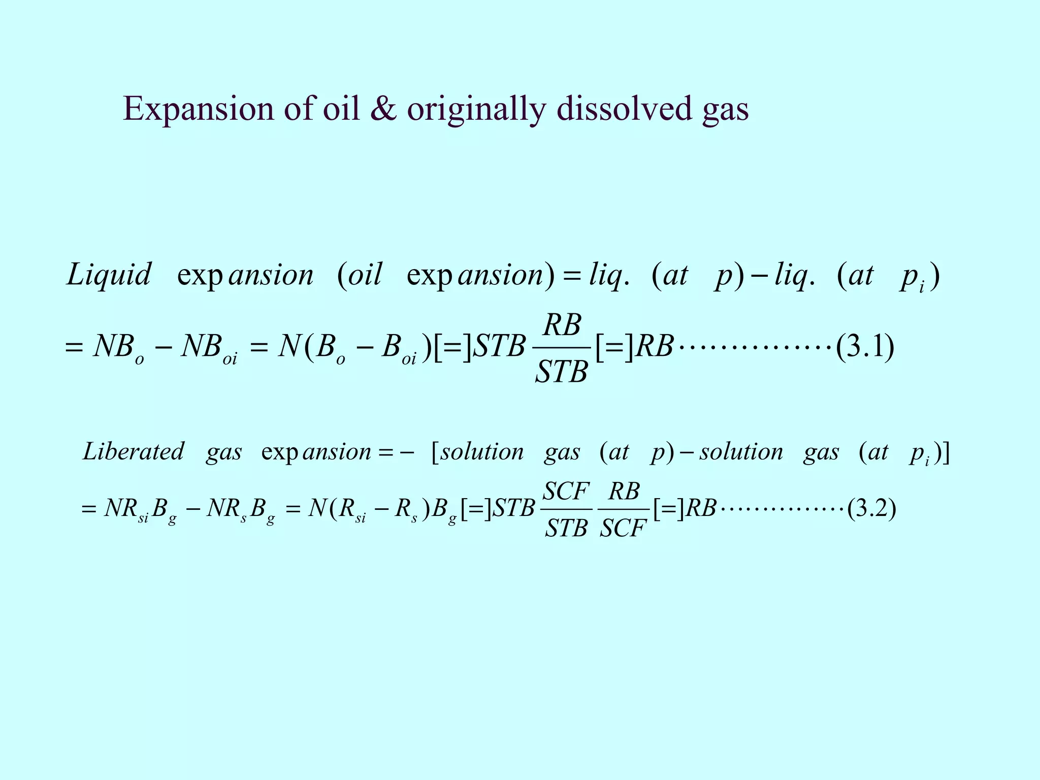 Expansion of oil & originally dissolved gas



Liquid exp ansion (oil exp ansion) = liq. (at p ) − liq. (at pi )
                                                RB
= NBo − NBoi = N ( Bo − Boi )[=]STB                 [=]RB  (3.1)
                                                STB

 Liberated gas exp ansion = − [ solution gas (at p) − solution gas (at pi )]
                                                    SCF RB
 = NRsi B g − NRs B g = N ( Rsi − Rs ) B g [=]STB           [=]RB  (3.2)
                                                    STB SCF
 