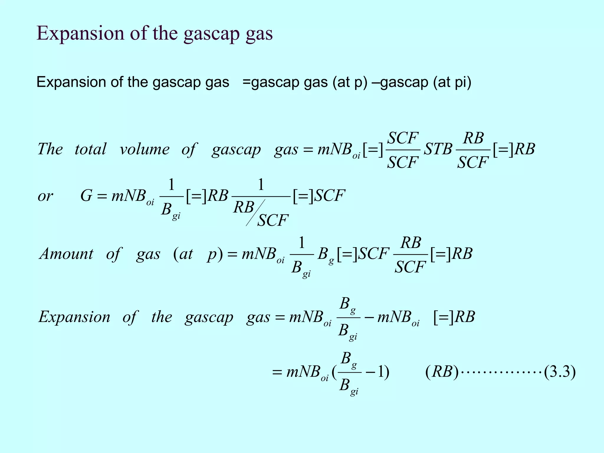 Expansion of the gascap gas

Expansion of the gascap gas =gascap gas (at p) –gascap (at pi)


                                                       SCF      RB
The total volume of gascap gas = mNBoi [=]                 STB     [=]RB
                                                       SCF     SCF
              1            1
or    G = mNBoi   [=]RB        [=]SCF
             B gi       RB
                           SCF
                                1               RB
Amount of gas (at p ) = mNBoi       B g [=]SCF     [=]RB
                               B gi            SCF

                                             Bg
Expansion of the gascap gas = mNBoi                 − mNBoi [ =]RB
                                             B gi
                                             Bg
                                 = mNBoi (          − 1)   ( RB)  (3.3)
                                             B gi
 