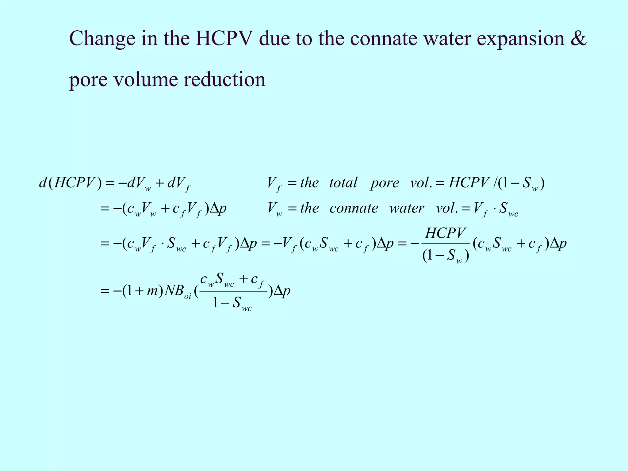 Change in the HCPV due to the connate water expansion &
     pore volume reduction



d ( HCPV ) = − dVw + dV f                      V f = the total pore vol. = HCPV /(1 − S w )
          = −(c wVw + c f V f )∆p              Vw = the connate water vol. = V f ⋅ S wc
                                                                             HCPV
          = −(c wV f ⋅ S wc + c f V f ) ∆p = −V f (c w S wc + c f )∆p = −              (c w S wc + c f ) ∆p
                                                                            (1 − S w )
                              c w S wc + c f
          = −(1 + m) NBoi (                    ) ∆p
                                1 − S wc
 