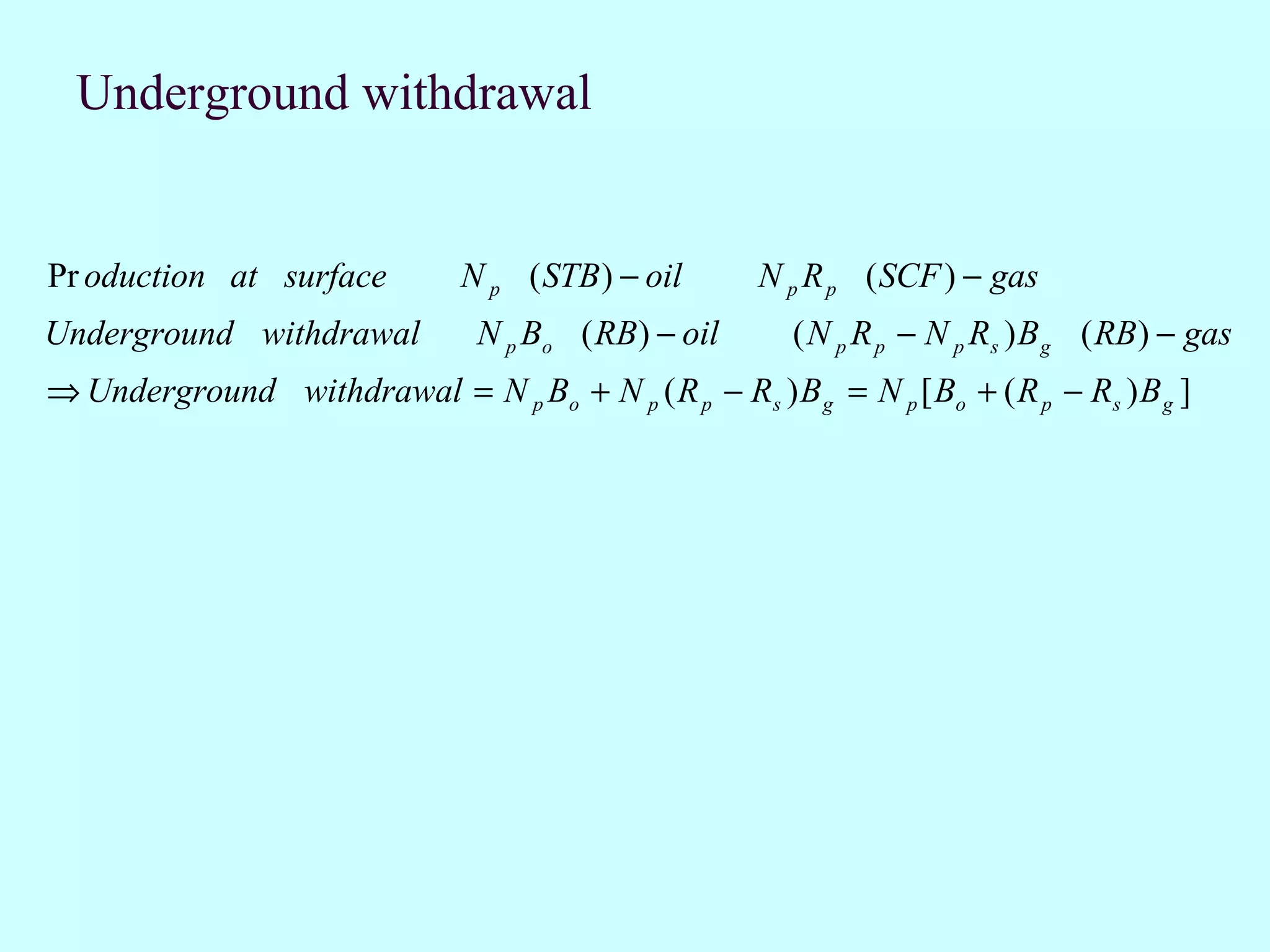 Underground withdrawal


Pr oduction at surface         N p ( STB ) − oil      N p R p ( SCF ) − gas
Underground withdrawal           N p Bo ( RB) − oil      ( N p R p − N p Rs ) B g ( RB) − gas
⇒ Underground withdrawal = N p Bo + N p ( R p − Rs ) B g = N p [ Bo + ( R p − Rs ) B g ]
 