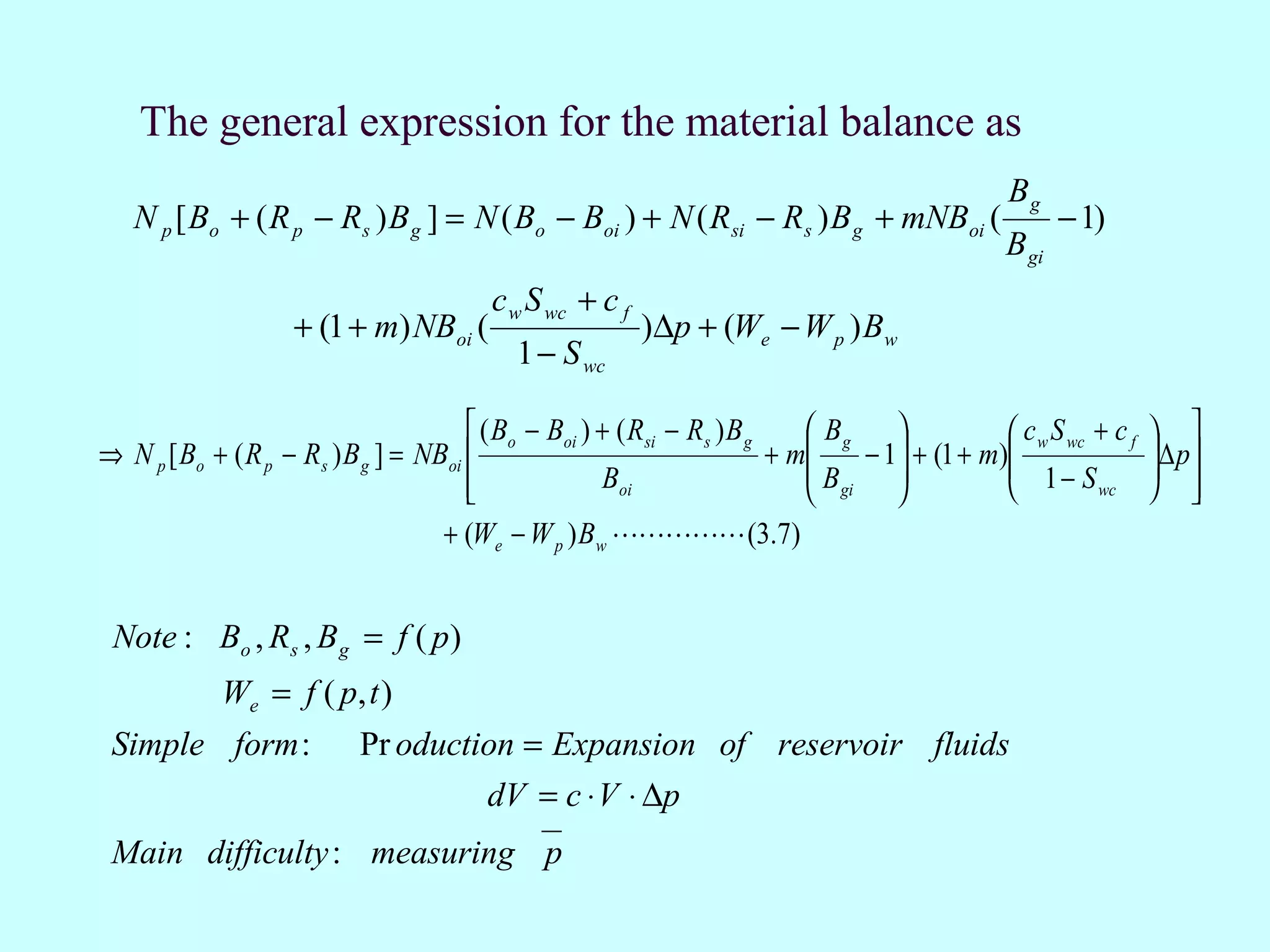 The general expression for the material balance as
                                                                                                 Bg
   N p [ Bo + ( R p − Rs ) B g ] = N ( Bo − Boi ) + N ( Rsi − Rs ) B g + mNBoi (                        − 1)
                                                                                                 B gi
                                          c w S wc + c f
                    + (1 + m) NBoi (                       )∆p + (We − W p ) Bw
                                            1 − S wc

                                        ( Bo − Boi ) + ( Rsi − Rs ) B g     Bg               c w S wc + c f    
⇒ N p [ Bo + ( R p − Rs ) B g ] = NBoi                                  + m    − 1 + (1 + m)
                                                                                                1− S              ∆ p
                                                                                                                  
                                                     Boi                   B      
                                                                            gi                        wc         
                                    + (We − W p ) Bw  (3.7)


 Note : Bo , Rs , B g = f ( p)
             We = f ( p, t )
 Simple form :             Pr oduction = Expansion of reservoir fluids
                                    dV = c ⋅ V ⋅ ∆p
 Main difficulty : measuring p
 