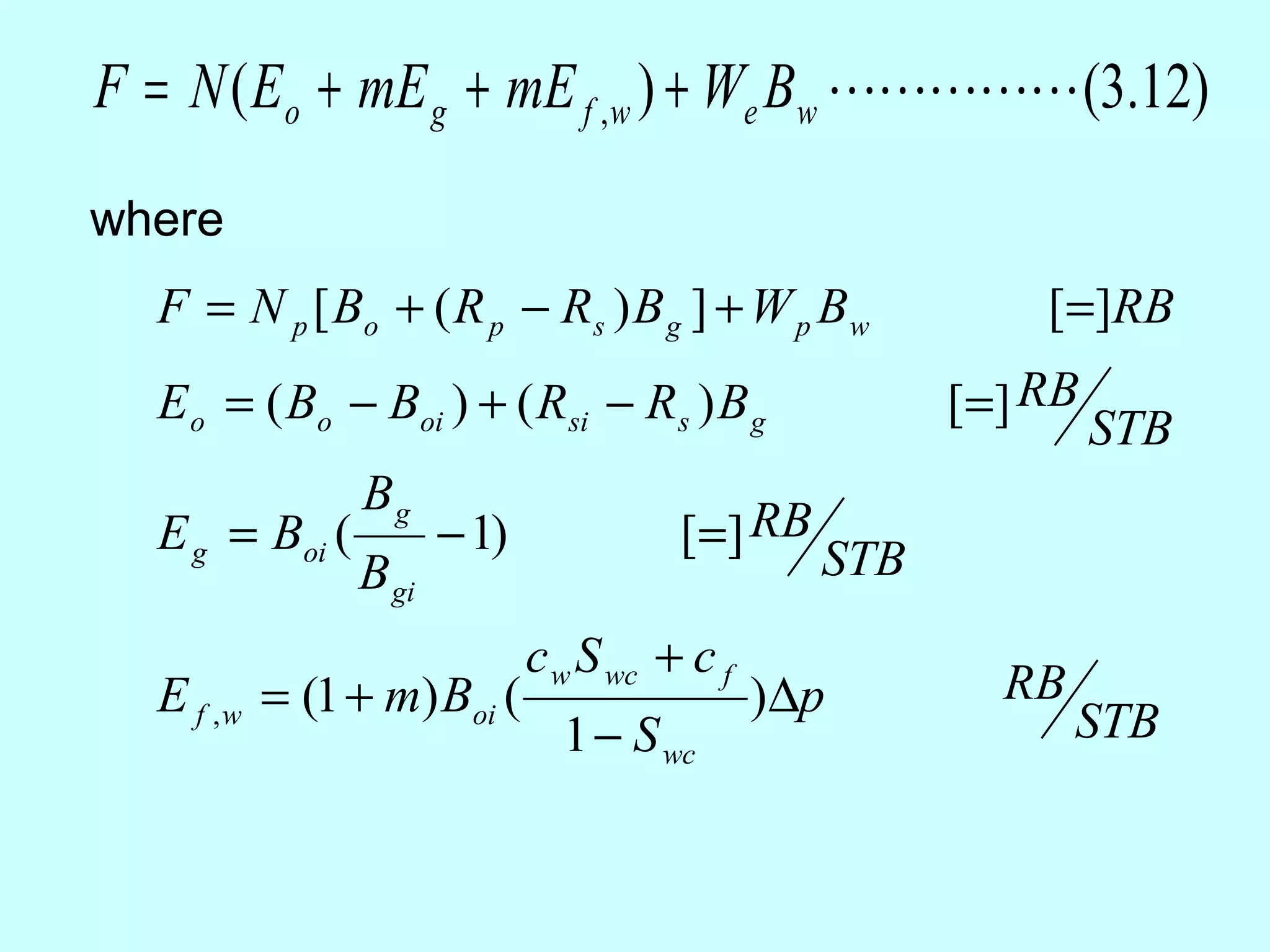 F = N ( Eo + mE g + mE f ,w ) + We Bw  (3.12)
where
  F = N p [ Bo + ( R p − R s ) B g ] + W p B w             [=]RB
  E o = ( Bo − Boi ) + ( Rsi − Rs ) B g                [=] RB
                                                                STB
                Bg
  E g = Boi (          − 1)             [=] RB
                B gi                             STB
                              c w S wc + c f
  E f , w = (1 + m) Boi (                      )∆p       RB
                                1 − S wc                      STB
 