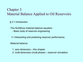 Chapter 3
Material Balance Applied to Oil Reservoirs

 § 3.1 Introduction

 -The Schilthuis material balance equation
   - Basic tools of reservoir engineering

  => Interpreting and predicting reservoir performance.

 -Material balance

   1. zero dimension – this chapter
   2. multi-dimension (multi-phase) – reservoir simulation
 
